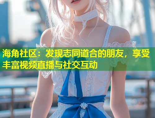 海角社区：发现志同道合的朋友，享受丰富视频直播与社交互动  第1张