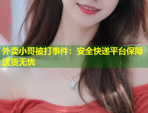 外卖小哥被打事件：安全快递平台保障送货无忧  第2张