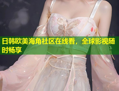 日韩欧美海角社区在线看，全球影视随时畅享  第1张