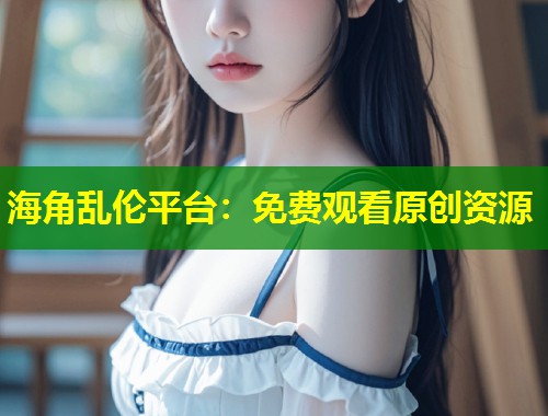 海角乱伦平台：免费观看原创资源  第1张