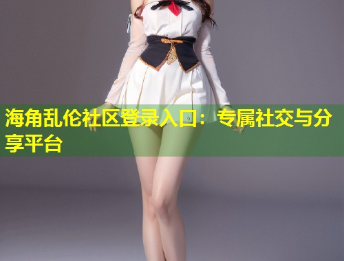 海角乱伦社区登录入口：专属社交与分享平台  第1张