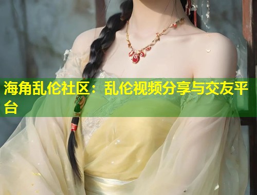 海角乱伦社区：乱伦视频分享与交友平台  第1张