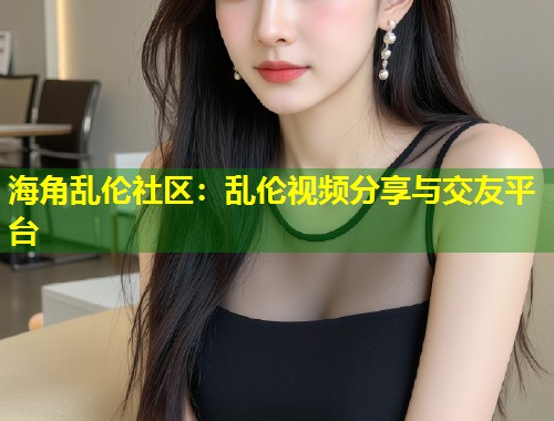海角乱伦社区：乱伦视频分享与交友平台  第2张