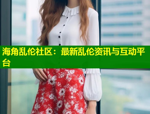 海角乱伦社区：最新乱伦资讯与互动平台  第1张