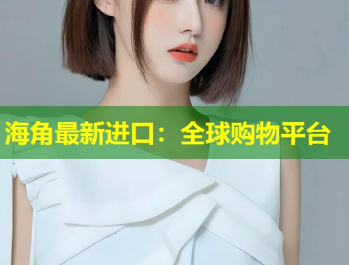 海角最新进口：全球购物平台  第1张