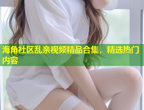 海角社区乱亲视频精品合集，精选热门内容  第1张
