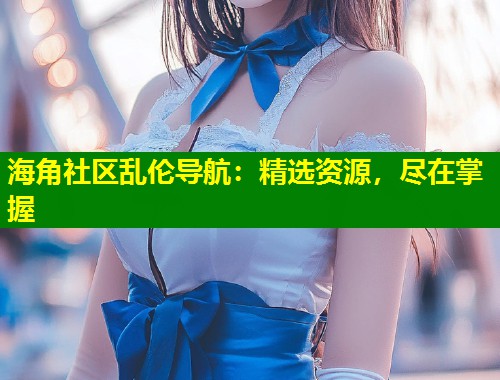 海角社区乱伦导航：精选资源，尽在掌握  第1张