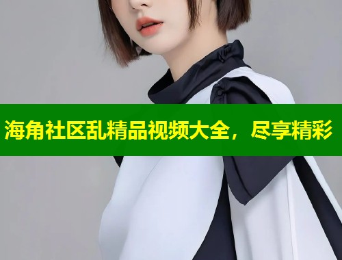 海角社区乱精品视频大全，尽享精彩  第1张