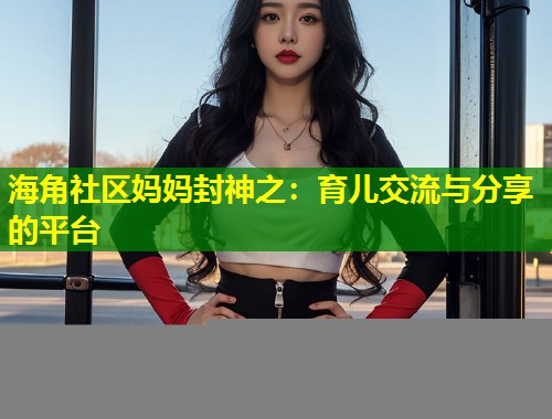 海角社区妈妈封神之：育儿交流与分享的平台  第1张
