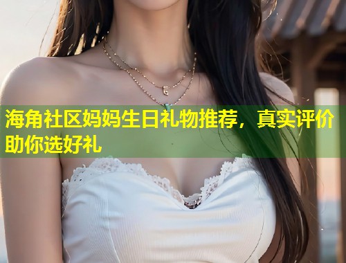 海角社区妈妈生日礼物推荐，真实评价助你选好礼  第1张