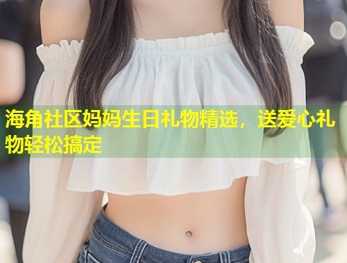 海角社区妈妈生日礼物精选，送爱心礼物轻松搞定  第2张