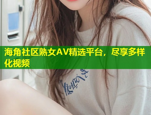 海角社区熟女AV精选平台，尽享多样化视频  第1张