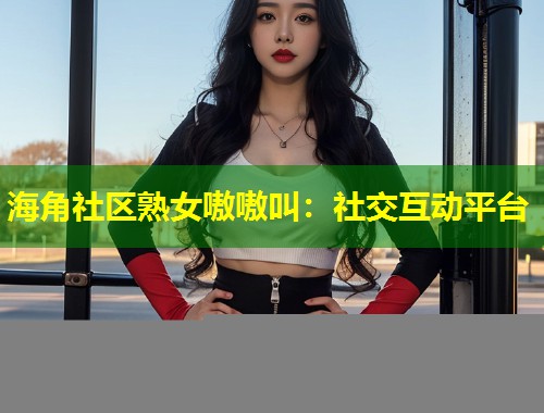 海角社区熟女嗷嗷叫：社交互动平台  第1张