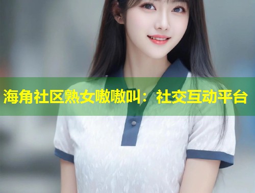 海角社区熟女嗷嗷叫：社交互动平台  第2张
