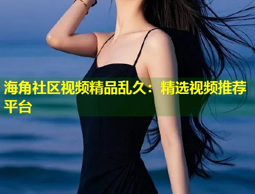 海角社区视频精品乱久：精选视频推荐平台  第2张