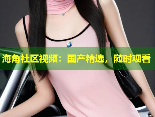 海角社区视频：国产精选，随时观看  第1张