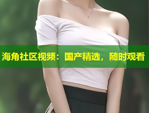 海角社区视频：国产精选，随时观看  第2张