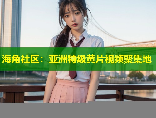 海角社区：亚洲特级黄片视频聚集地  第1张