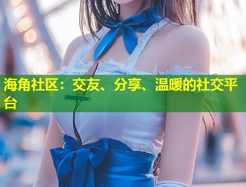 海角社区：交友、分享、温暖的社交平台  第1张