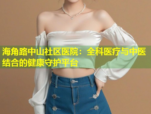 海角路中山社区医院：全科医疗与中医结合的健康守护平台  第1张