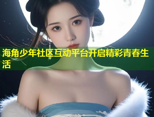 海角少年社区互动平台开启精彩青春生活  第1张
