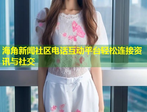 海角新闻社区电话互动平台轻松连接资讯与社交  第1张