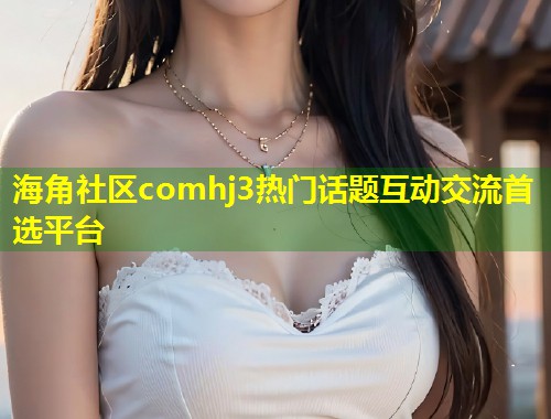 海角社区comhj3热门话题互动交流首选平台  第1张