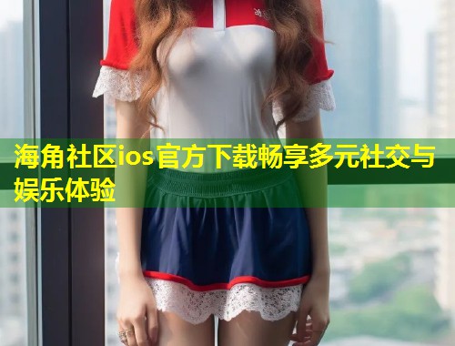 海角社区ios官方下载畅享多元社交与娱乐体验  第2张