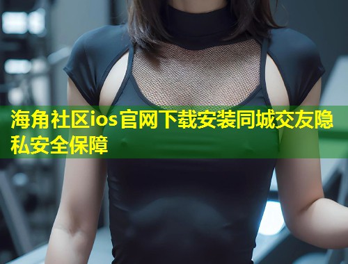 海角社区ios官网下载安装同城交友隐私安全保障  第2张