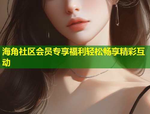 海角社区会员专享福利轻松畅享精彩互动  第1张