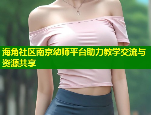 海角社区南京幼师平台助力教学交流与资源共享  第1张
