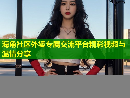 海角社区外婆专属交流平台精彩视频与温情分享  第1张