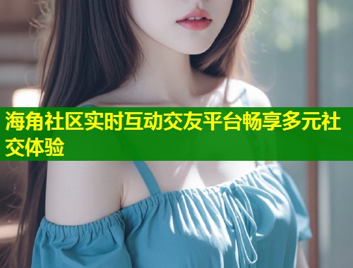 海角社区实时互动交友平台畅享多元社交体验  第1张