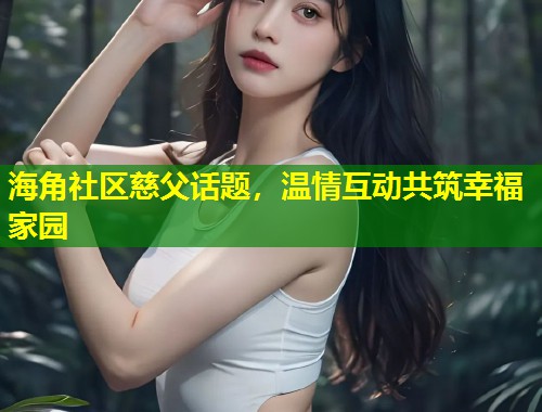 海角社区慈父话题，温情互动共筑幸福家园  第2张