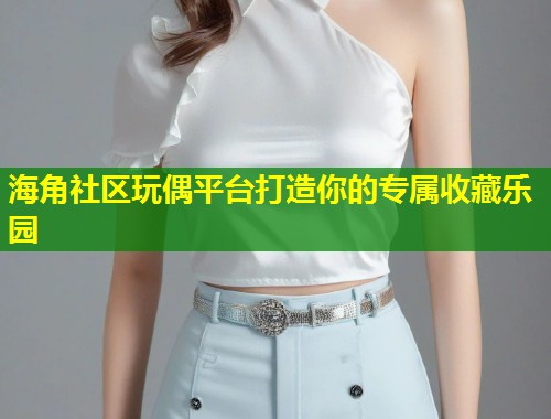海角社区玩偶平台打造你的专属收藏乐园  第1张