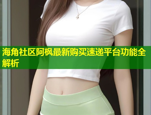 海角社区阿枫最新购买速递平台功能全解析  第2张