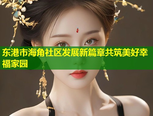 东港市海角社区发展新篇章共筑美好幸福家园  第2张