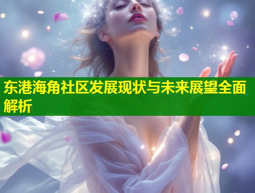 东港海角社区发展现状与未来展望全面解析  第2张