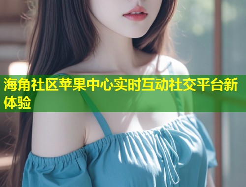 海角社区苹果中心实时互动社交平台新体验  第1张