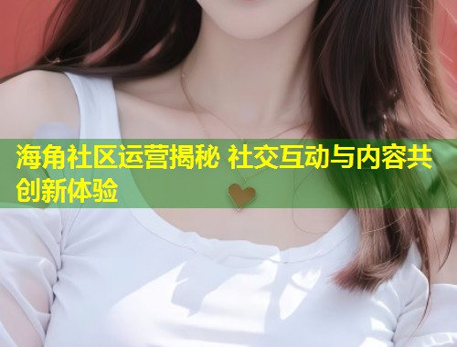 海角社区运营揭秘 社交互动与内容共创新体验  第2张