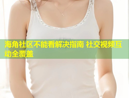海角社区不能看解决指南 社交视频互动全覆盖  第1张
