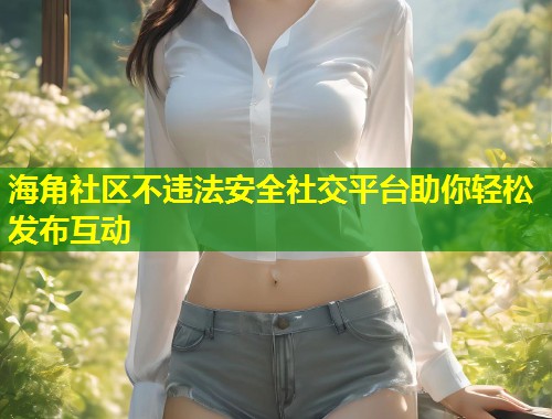 海角社区不违法安全社交平台助你轻松发布互动  第1张