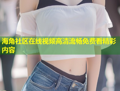 海角社区在线视频高清流畅免费看精彩内容  第2张