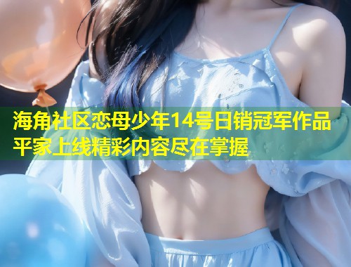海角社区恋母少年14号日销冠军作品平家上线精彩内容尽在掌握  第1张