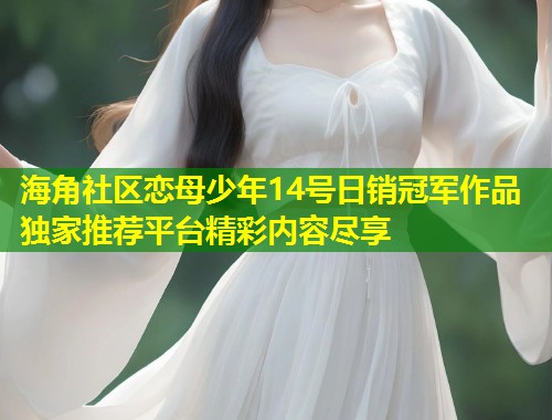 海角社区恋母少年14号日销冠军作品独家推荐平台精彩内容尽享  第1张