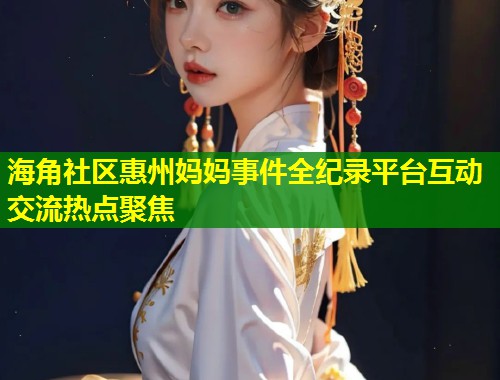 海角社区惠州妈妈事件全纪录平台互动交流热点聚焦  第2张