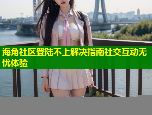 海角社区登陆不上解决指南社交互动无忧体验  第2张