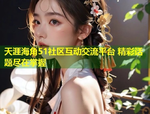 天涯海角51社区互动交流平台 精彩话题尽在掌握  第1张