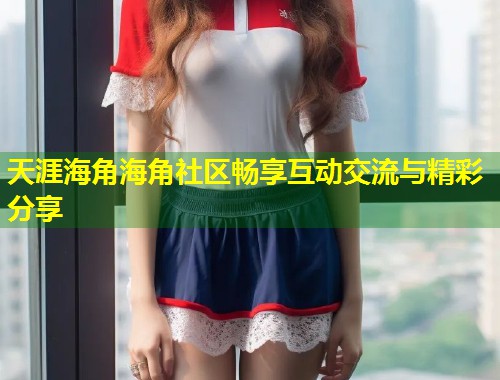 天涯海角海角社区畅享互动交流与精彩分享  第1张