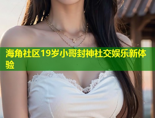 海角社区19岁小哥封神社交娱乐新体验  第1张
